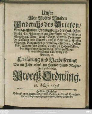 Unser Von Gottes Gnaden Friderichs des Dritten/ Marggraffens zu Brandenburg/ des Heil. Röm. Reichs Ertz-Cämmerers und Churfürsten/ in Preussen/ zu Magdeburg ... Erklärung und Verbesserung Der im Jahr 1686. im Hertzogthumb Magdeburg publicirten Proceß-Ordnung : 16. Maii 1696 ; [Gegeben zu Lenin/ den 16. Maii, Anno 1696.]