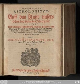 PROGNOSTICON || ASTROLOGICVM. || Auff das Jahr ... || ... M. D. XCV. || Aus Himlischer Jnfluentz vnd bewerten Gruͤnden/ von || Witterung/ Vnruhe/ Krieg/ Kranckheit/ Fewer/ ... || ... von mancherley zustand der Menschen/ || hohes vnd nidriges Stands/ etc. eigentliche beschreibun-||ge/ alles ordentlich gestellet/ || Durch || HENRICVM VVINANDVM COR-||bach. Primariæ Scholæ Ossen-||brug. Lect.