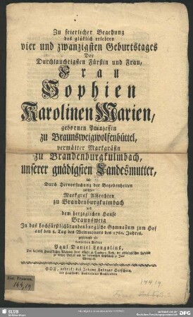 Zu feierlicher Begehung des glüklich erlebten vier und zwanzigsten Geburtstages Der Durchlauchtigsten Fürstin und Frau, Frau Sophien Karolinen Marien, gebornen Prinzessin zu Braunsweigwolfenbüttel, vermälter Markgräfin zu Brandenburgkulmbach ... lud Durch Hervorsuchung der Begebenheiten zwischen Markgraf Albrechten zu Brandenburgkulmbach und dem herzoglichen Hause Braunsweig In das hochfürstlichbrandenburgische Gymnasium zum Hof auf den 8. Tag des Weinmonats des 1760. Jahres, geziemend ein