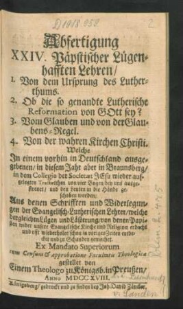 Abfertigung XXIV. Päpstischer Lügenhafften Lehren, 1. Von dem Ursprung des Lutherthums. 2. Ob die so genandte Lutherische Reformation von Gott sey? 3. Vom Glauben und von der Glaubens-Regel. 4. Von der wahren Kirchen Christi. Welche In einem vorhin in Deutschland ausgegebenen, in diesem Jahr aber in Braunsberg, in dem Collegio der Societæt Jesu wieder aufgelegten Tractætchen von vier Bogen ... Aus denen Schrifften und Widerlegungen der Evangelisch-Lutherischen Lehrer ...