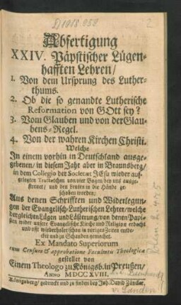 Abfertigung XXIV. Päpstischer Lügenhafften Lehren, 1. Von dem Ursprung des Lutherthums. 2. Ob die so genandte Lutherische Reformation von Gott sey? 3. Vom Glauben und von der Glaubens-Regel. 4. Von der wahren Kirchen Christi. Welche In einem vorhin in Deutschland ausgegebenen, in diesem Jahr aber in Braunsberg, in dem Collegio der Societæt Jesu wieder aufgelegten Tractætchen von vier Bogen ... Aus denen Schrifften und Widerlegungen der Evangelisch-Lutherischen Lehrer ...