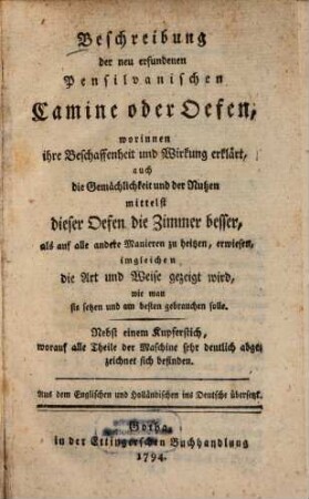 Beschreibung der neu erfundenen Pensilvanischen Camine oder Oefen, worinnen ihre Beschaffenheit und Wirkung erklärt, auch die Gemächlichkeit und der Nutzen mittelst dieser Oefen die Zimmer besser, als auf alle andere Manieren zu heizen, erwiesen : imgleichen die Art und Weise gezeigt wird, wie man sie setzen und am besten gebrauchen solle ; Nebst einem Kupferstich ...