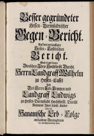 Besser gegründeter Hessen-Darmstädtischer Gegen-Bericht. Auf den vorläuffigen Hessen-Casselischen Bericht. Was es mit denen Zwischen Ihro Hochfürstl. Durchl. Herrn Landgraff Willhelm zu Hessen-Cassel Und Des Herrn Erb-Printzen und Landgraff Ludwigs zu Hessen-Darmstadt Hochfürstl. Durchl. Nahmens Ihrer Fürstl. Kinder Uber die Hanauische Erb-Folge entstandene Strittigkeiten vor eine Bewandnuß habe