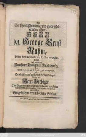 Als Der Wohl-Ehrwürdige und Hoch-Wohlgelahrte Herr, Herr M. George Ernst Ruhm, Bisher Hochwohlverdienter Rector der Schule alhier, Und nunmehro Beruffener Prediger zu Jacobsdorf [et]c. Das Schul-Rectorat den 6. April 1736. niedergeleget, Und Sich bald darauf zu Seiner Gemeinde begab; Wolten dem Herrn Prediger Jhre Ergebenheit in einigen unvollkommenen Zeilen bezeugen und alles ersinnliche Wohlergehen von Herzen anwünschen