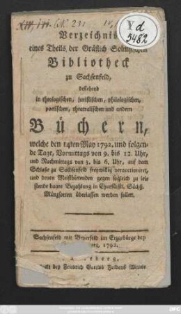 Verzeichnis eines Theils der Gräflich Solmsischen Bibliotheck zu Sachsenfeld : bestehend in theologischen, juristischen, philosophischen, poetischen, theatralischen und andern Büchern, welche den 14ten May 1792. und folgenden Tage, Vormittags von 9. bis 12. Uhr, und Namittags von 3. bis 6. Uhr, auf dem Schloße zu Sachsenfeld freywillig verauctioniret und denen Meistbietenden gegen sogleich zu leistende baare Bezahlung in Churfürstl. Sächß . Münzsorten überlassen werden sollen. Sachsenfeld mit Beyerfeld im Erzgebirge bei Schneeberg, 1792