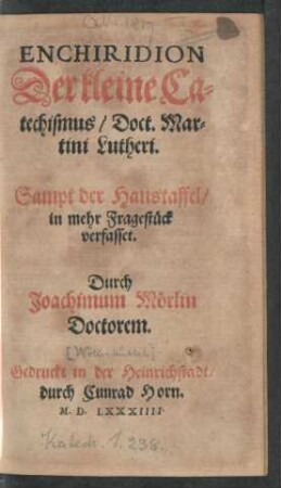 ENCHIRIDION || Der kleine Ca=||techismus/ Doct. Mar=||tini Lutheri.|| Sampt der Haustaffel/|| in mehr Fragestück || verfasset.|| Durch || Joachimum Mörlin || Doctorem.||