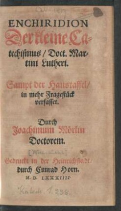 ENCHIRIDION || Der kleine Ca=||techismus/ Doct. Mar=||tini Lutheri.|| Sampt der Haustaffel/|| in mehr Fragestück || verfasset.|| Durch || Joachimum Mörlin || Doctorem.||