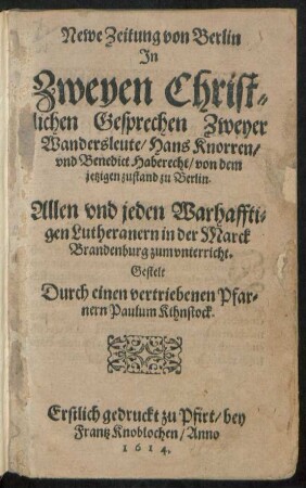 Newe Zeitung von Berlin In Zweyen Christlichen Gesprechen Zweyer Wandersleute/ Hans Knorren/ und Benedict Haberecht/ von dem jetzigen zustand zu Berlin : Allen und jeden Warhafftigen Lutheranern in der Marck Brandenburg zum unterricht