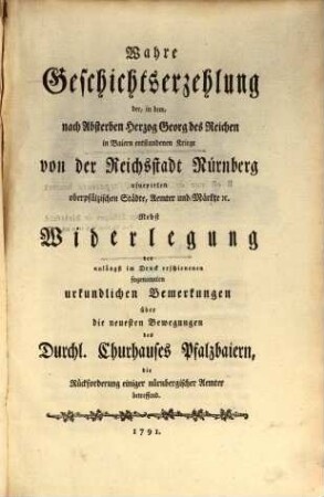 Wahre Geschichtserzehlung der, in dem, nach Absterben Herzog Georg des Reichen in Baiern entstandenen Kriege von der Reichsstadt Nürnberg usurpirten oberpfälzischen Städte, Aemter und Märkte [et]c. : Nebst Widerlegung der unlängst im Druck erschienenen sogenannten urkundlichen Bemerkungen über die neuesten Bewegungen des Durchl. Churhauses Pfalzbaiern, die Rückforderung einiger nürnbergischer Aemter betreffend