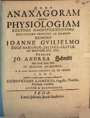 Anaxagoram eiusque Physiologiam Rectore Magnificentissimo Serenissimo Principe Ac Domino Domino Joanne Guilielmo Duce Saxoniae, Iuliaci, Cliviae Ac Montium Etc. Etc. Praeside Jo. Andrea Schmidt Phil. Prof. Publ. Ord. In Ienensi Academia, A.D. XXII. Mensis Augusti. MDCLXXXIIX. L.A.H.C. publico eruditorum examini submittit Godofredus Lomerus, Augusta-Vindelic. Philosoph. Candidat. Autor & Respondens