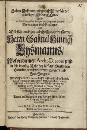 Die Sichere Hoffnung und gewisse Zuversicht der gläubigen Kinder Gottes : Welche an dem Exempel des Königes und Propheten Davids Bey trauriger Leich-Begängniß Des ... Herrn Gabriel Hinrich Lysmanns, Wolverdienten Archi-Diaconi und in die dreyßig Jahr bey hiesiger Christlichen Gemeine gewesenen treuen Lehrers und Seel-Sorgers, Als Derselbe den 31. Martii dieses jetzt-lauffenden Jahrs ... sanfft und seelig im Herrn entschlaffen, und sein verblichener Cörper in hiesiger St. Marien-Kirche am folgenden Freytage, war der 6. April ... begraben ward