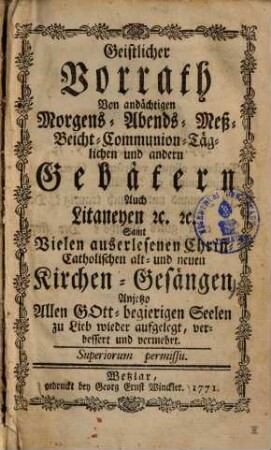 Geistlicher Vorrath von andächtigen Morgens-, Abends-, Meß-, Beicht-, Communion-, Täglichen und andern Gebätern auch Litaneyen ... : samt vielen auserlesenen Christ-Catholischen alt- und neuen Kirchen-Gesängen