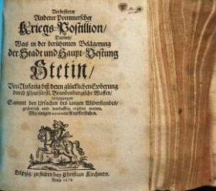 Verbesserter Anderer Pommerscher Kriegs-Postillion, Darinn, Was in der berühmten Belägerung der Stadt und Haupt-Vestung Stetin, Von Anfang biß deren glückliche Eroberung durch Churfürstl. Brandenburgische Waffen, vorgegangen : Sammt den Ursachen des langen Widerstandes, gründlich und warhafftig erzehlet werden ; Mit einigen accuraten Kupfferstichen