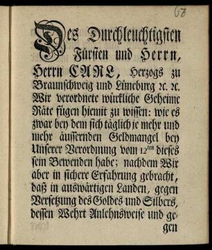 Des Durchleuchtigsten Fürsten und Herrn, Herrn Carl, Herzogs zu Braunschweig und Lüneburg [et]c. [et]c. Wir verordnete würkliche Geheime Räte fügen hiemit zu wissen: wie es zwar bey dem sich täglich je mehr und mehr äussernden Geldmangel bey Unserer Verordnung vom 12ten dieses sein Bewenden habe; nachdem Wir aber in sichere Erfahrung gebracht, daß in auswärtigen Landen, gegen Versetzung des Goldes und Silbers ... und denn hiedurch der Zweck, zu baarem Gelde im Lande zu gelangen, eben so wol als durch das Verschmelzen und Ausprägen erhalten wird ... : [Gegeben Braunschweig, den 20ten Jan. 1758]