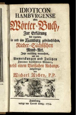Idioticon Hambvrgense oder Wörter-Buch, Zur Erklärung der eigenen, in und üm Hamburg gebräuchlichen, Nieder-Sächsischen Mund-Art ; Jetzo vielfältig vermehret, und mit Anmerckungen und Zusätzen Zweener berühmten Männer, nebst einem Vierfachen Anhange, ausgefertiget
