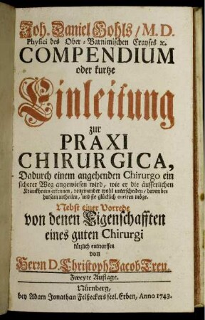 Joh. Daniel Gohls, M. D. Physici des Ober-Barnimischen Crayses [et]c. Compendium oder kurtze Einleitung zur Praxi Chirurgica : Dadurch einem angehenden Chirurgo ein sicherer Weg angewiesen wird, wie er die äusserlichen Kranckheiten erkennen, voneinander wohl unterscheiden, davon behutsam urtheilen, und sie glücklich curien möge