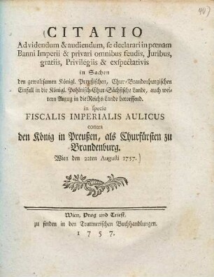 Citatio ad videndum et audiendum, se declarari im poenam Banni imperii et privari omnibus feudis, iuribus, gratiis, privilegiis et exspectativis in Sachen den gewaltsamen Königl. Preußischen, Chur-Brandenburgischen Einfall in die Königl. Pohlnisch-Chur-Sächsische Lande, auch weitern Anzug in die Reichs-Lande betreffend : in specie fiscalis imperialis aulicus contra den König in Preußen, als Churfürsten zu Brandenburg ; Wien den 22ten Augusti 1757
