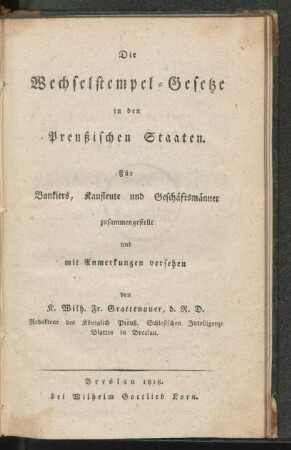 Die Wechselstempel-Gesetze in den Preussischen Staaten : für Bankiers, Kaufleute und Geschäftsmänner/ zusammengestellt und mit Anmerkungen versehen von K. Wilh. Fr. Grattenauer, d. R. D., Redakteur des Königlich preuß. Schlesischen Intelligenz-Blattes in Breslau