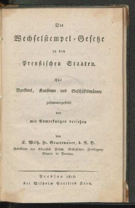 Die Wechselstempel-Gesetze in den Preussischen Staaten : für Bankiers, Kaufleute und Geschäftsmänner/ zusammengestellt und mit Anmerkungen versehen von K. Wilh. Fr. Grattenauer, d. R. D., Redakteur des Königlich preuß. Schlesischen Intelligenz-Blattes in Breslau