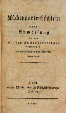 Küchengartenbüchlein oder Anweisung wie man mit dem Küchengartenbaue umzugehen am geschwindesten und leichtesten lernen kann : Nebst einigen Mitteln wider die Schädlichkeit einiger Insekten