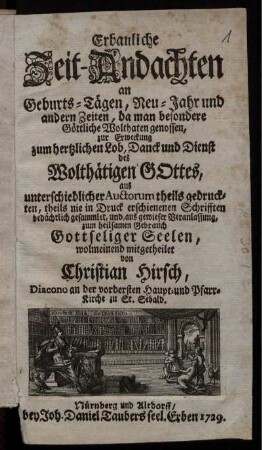 Erbauliche Zeit-Andachten an Geburts-Tägen, Neu-Jahr und andern Zeiten, da man besondere Göttliche Wolthaten genossen : zur Erweckung zum hertzlichen Lob, Danck und Dienst des Wolthätigen Gottes, aus unterschiedlicher Auctorum theils gedruckten, theils nie in Druck erschienenen Schrifften bedächtlich gesammlet, und, aus gewieser Veranlassung, zum heilsamen Gebrauch Gottseliger Seelen, wolmeinend mitgetheilet