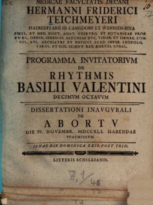 Medicae Facvltatis Decani Hermanni Friderici Teichmeyeri Hereditarii In Camsdorf Et Wenigen-Iena Phil. Et Med. Doct. Anat. Chirvrg. Et Botan. ... Programma Invitatorivm De Rhythmis Basilii Valentini ..., 18. Dissertationi Inaugurali De Abortu Die IV. Novembr. MDCCXLI. Habendae Praemissum