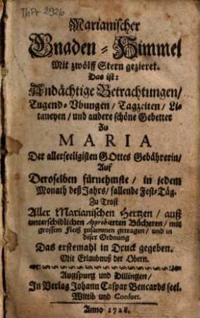 Marianischer Gnaden-Himmel Mit zwölff Stern gezieret : Das ist: Andächtige Betrachtungen, Tugend-Vbungen, Tagzeiten, Litaneyen, und andere schöne Gebetter Zu Maria Der allerseeligsten Gottes Gebährerin, Auf Deroselben fůrnehmste, in jedem Monath deß Jahrs, fallende Fest-Täg. Zu Trost Aller Marianischen Hertzen, auß unterschidlichen Approbierten Bücheren, mit grossem Fleiß zusammen getragen
