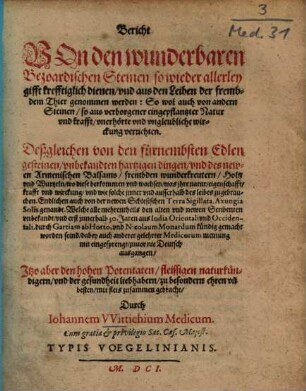 Bericht von den wunderbaren bezoardischen Steinen, so wieder allerley Gifft krefftiglich dienen, und aus den Leiben der frembdem Thier genommen werden : so wol auch von andern Steinen, so aus verborgener eingepflantzter Natur und Krafft, unerhörte und ungleubliche Wirckung verrichten ; deßgleichen von den fürnembsten edlen Gesteinen, unbekandten hartzigen Dingen, und des newen armenischen Balsams, frembden Wunderkreutern, Holtz und Wurtzeln, ... ; endlichen auch von der newen schlesischen Terra sigillata, Axungia solis genandt ; welche alle mehrentheils den alten und newen Scribenten unbekandt, und erst innerhalb 30 Jaren aus India orientali und occidentali, durch Gartiam ab Horto, und Nicolaum Monardum kündig gemacht worden sind ...