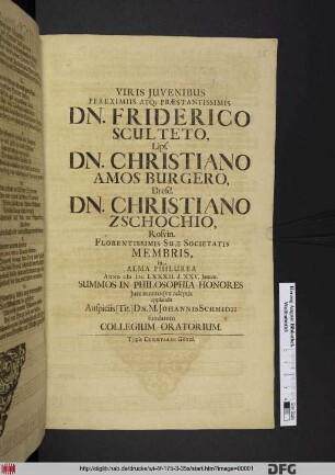 Viris Iuvenibus Pereximis Atq[ue] Praestantissimis Dn. Friderico Sculteto, Lips. Dn. Christiano Amos Burgero, Dresd. Dn. Christiano Zschochio, Rosvin. Florentissimae Suae Societatis Membris, in Alma Philurea Anno MDCLXXXIII. d. XXV. Ianuar. Summos In Philosophia Honores Iure meritoque adeptis applaudit Auspiciis [Tit.] Dn. M. Johannis Schmidii fundatum Collegium Oratorium