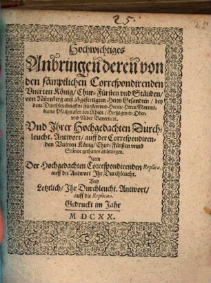 Hochwichtiges Anbringen deren von den sämptlichen Correspondirenden Unirten König, Chur-Fürsten und Ständen, von Nürnberg auß abgefertigten Herrn Gesandten, bey dem Durchleuchtigsten Fürsten und Herrn, Herrn Maximiliano Pfaltzgrafen bey Rhein, Hertzogen in Ober- und Nider Bayern, etc. Und Ihrer Hochgedachten Durchleucht. Antwort, auff der Correspondirenden Unirten König, Chur-Fürsten unnd Stände gethanes anbringen : Item Der Hochgedachten Correspondirenden Replica, auff die Antwort Ihr Durchleucht. Und Letztlich, Ihr Durchleucht. Antwort, auff die Replica