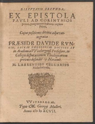 DISPVTATIO SECVNDA,|| EX EPISTOLA || PAVLI AD CORINTHIOS || priori, proponens analysin capitis || Primi,|| Cujus positiones || ... PRAESIDE DAVIDE RVN=||GIO, SACRAE THEOLOGIAE DOCTORE ET || in Academia VVitebergensi Professore, in || Collegio disputationum Theologicarum || privato defendet 19. Novemb.|| M. LAURENTIUS CELLARIUS || Niderhalensis.||