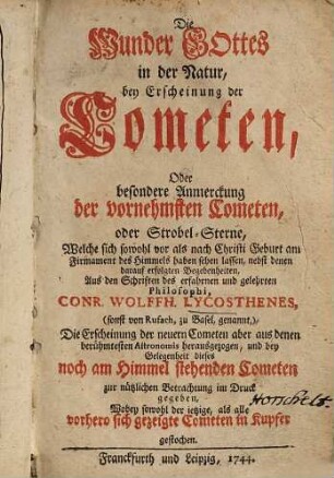 Die Wunder Gottes in der Natur, bey Erscheinung der Cometen , Oder besondere Anmerckung der vornehmsten Cometen, oder Strobel-Sterne, welche sich sowohl vor als nach Christi Geburt am Firmament des Himmels haben sehen lassen, nebst denen darauf erfolgten Begebenheiten : die Erscheinung der neuern Cometen aber aus denen berühmtesten Astronomis herausgezogen, und bey Gelegenheit dieses noch am Himmel stehenden Cometen zur nützlichen Betrachtung im Druck gegeben, wobey sowohl der ietzige als alle vorhero sich gezeigte Cometen in Kupfer gestochen