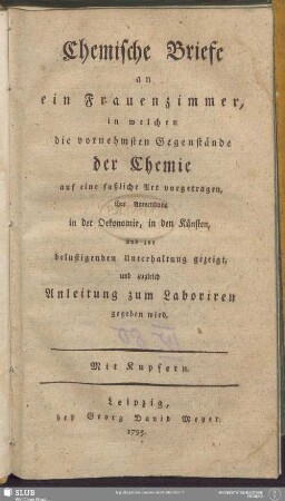 Chemische Briefe an ein Frauenzimmer : in welchen die vornehmsten Gegenstände der Chemie auf eine faßliche Art vorgetragen, ihre Anwendung in der Oekonomie, in den Künsten und zur belustigenden Unterhaltung gezeigt und zugleich Anleitung zum Laboriren gegeben wird