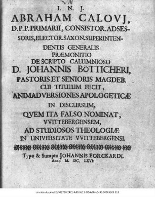 Abraham Calovi[i], D.P.P. Primarii, Consistor. Adsessoris, Elector. Saxon. Superintendentis Generalis Praemonitio De Scripto Calumnioso D. Johannis Bötticheri, Pastoris Et Senioris Magdeb. Cui Titulum Fecit, Animadversiones Apologeticae In Discursum, Quem Ita Falso Nominat, Wittebergensem : Ad Studiosos Theologiae In Universitate Wittebergensi