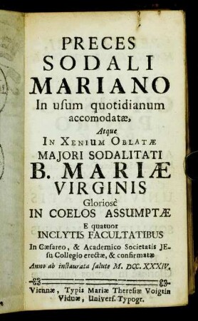 Preces Sodali Mariano In usum quotidianum accommodatæ : Atque In Xenium Oblatæ Majori Sodalitati B. Mariæ Virginis Gloriosè In Coelos Assumptæ E quatuor Inclytis Facultatibus In Cæsareo, & Academico Societatis Jesu Collegio erectæ, & confirmatæ