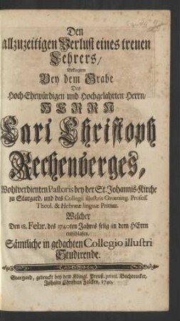 Den allzuzeitigen Verlust eines treuen Lehrers, Beklagten Bey dem Grabe Des ... Herrn Carl Christoph Rechenberges, Wohlverdienten Pastoris bey der St. Johannis-Kirche zu Stargard und des Collegii illustris Grœning. Profess. Theol. & Hebrææ linguæ Primar. Welcher Den 18. Febr. des 1740ten Jahres selig in dem HErrn entschlafen, Sämtliche in gedachten Collegio illustri Studirende