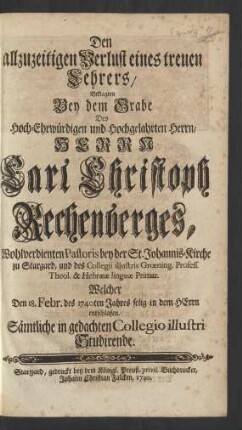 Den allzuzeitigen Verlust eines treuen Lehrers, Beklagten Bey dem Grabe Des ... Herrn Carl Christoph Rechenberges, Wohlverdienten Pastoris bey der St. Johannis-Kirche zu Stargard und des Collegii illustris Grœning. Profess. Theol. & Hebrææ linguæ Primar. Welcher Den 18. Febr. des 1740ten Jahres selig in dem HErrn entschlafen, Sämtliche in gedachten Collegio illustri Studirende