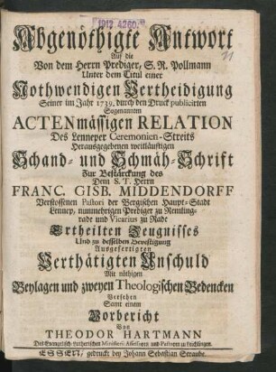 Abgenöthigte Antwort Auf die Von dem Herrn Prediger, S. R. Pollmann unter dem Titul einer Nothwendigen Vertheidigung Seiner im Jahr 1739. durch den Druck publicirten Sogenannten Actenmässigen Relation Des Lenneper Ceremonien-Streits Herausgegebenen weitläufigen Schand- und Schmäh-Schrift Zur Bestärckung des Dem S. T. Herrn Franc. Gisb. Middendorff Verstossenen Pastori der Bergischen Haupt-Stadt Lennep, nunmehrigen Prediger zu Remlingrade und Vicarius zu Rade Ertheilten Zeugnisses Und zu desselben Bevestigung Ausgefertigten Verthätigten Unschuld : Mit nöthigen Beylagen und zweyen Theologischen Bedencken Versehen Samt einem Vorbericht Von Theodor Hartmann Des Evangelisch-Lutherischen Ministerii Assessoren und Pastoren zu Leichlingen