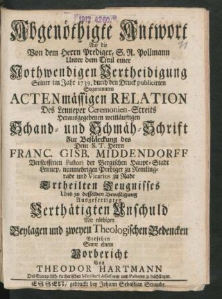 Abgenöthigte Antwort Auf die Von dem Herrn Prediger, S. R. Pollmann unter dem Titul einer Nothwendigen Vertheidigung Seiner im Jahr 1739. durch den Druck publicirten Sogenannten Actenmässigen Relation Des Lenneper Ceremonien-Streits Herausgegebenen weitläufigen Schand- und Schmäh-Schrift Zur Bestärckung des Dem S. T. Herrn Franc. Gisb. Middendorff Verstossenen Pastori der Bergischen Haupt-Stadt Lennep, nunmehrigen Prediger zu Remlingrade und Vicarius zu Rade Ertheilten Zeugnisses Und zu desselben Bevestigung Ausgefertigten Verthätigten Unschuld : Mit nöthigen Beylagen und zweyen Theologischen Bedencken Versehen Samt einem Vorbericht Von Theodor Hartmann Des Evangelisch-Lutherischen Ministerii Assessoren und Pastoren zu Leichlingen