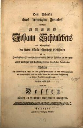 Dem Andenken ihres verewigten Freundes weiland Herrn Johann Schönlebens aus Gunzendorf der freien Künste rühmlichst Beflissenen auf der Hochfürstlichen Friederichs-Alexanders-Schule zu Neustadt an der Aisch eines würdigen und hoffnungsvollen Candidati Academiae Welcher den 25sten May A. 1778. im 19ten Jahr Seines Alters an einer Auszehrung sanft und seelig verschied, und den 28sten darauf bey volkreicher Versammlung zu Seiner Ruhestätte gebracht wurde weihen dieses Lied einige von Dessen allhier zu Neustadt studirenden Freunden