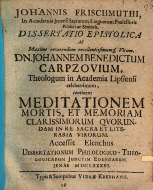 Johannis Frischmuthi ... Dissertatio epistolica ad maxime reverendum excellentissimumque virum Dn. Johannem Benedictum Carpzovium, theologum in academia Lipsiensi celeberrimum, continens meditationem mortis, et memoriam clarissimorum quorundam in re sacra et literaria virorum : Accessit elenchus dissertationum philologico-theologicarum iunctim edendarum