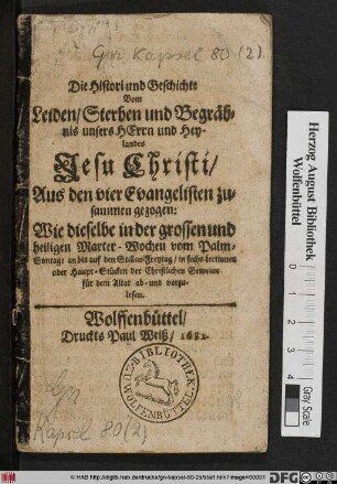Die Histori und Geschichte Vom Leiden/ Sterben und Begräbnis unsers Herrn und Heylandes Jesu Christi : Aus den vier Evangelisten zusammen gezogen: Wie dieselbe in der grossen und heiligen Marter-Wochen vom Palm-Sontage an bis auf den Stillen-Freytag/ in sechs Lectionen oder Haupt-Stücken der Christlichen Gemeine für dem Altar ab- und vorzulesen
