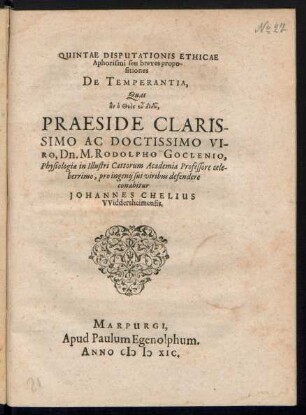 QUINTAE DISPUTATIONIS ETHICAE || Aphorismi seu breves propo-||sitiones || DE TEMPERANTIA,|| Quas ... || PRAESIDE ... || Dn. M. RODOLPHO GOCLENIO,|| Physiologiae in ... Cattorum Academia Professore ... || pro ingenij sui viribus defendere || conabitur || JOHANNES CHELIUS || VViddersheimensis.||(Disputabuntur ... 10. Calen.|| Septemb ... ||)