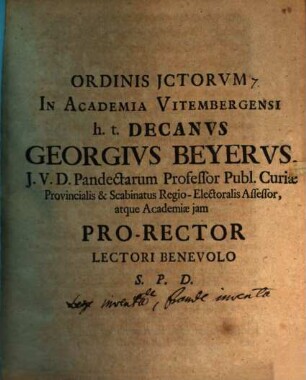 Ordinis ICtorum In Academia Vitembergensi h. t. Decanus Georgius Beyerus, I. U. D. Pandectarum Professor Publ. Curiae Provincialis & Scabinatus Regio-Electoralis Assessor, atque Academiae iam Pro-Rector Lectori Benevolo S. P. D. : [P. P. Vitembergae Saxonum d. XIII. Octobr. M D CC IX.]
