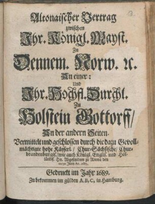 Altonaischer Vertrag zwischen Ihr. Königl. Mayst. Zu Dennem. Norw. [et]c. An einer: Und Ihr. Hochfl. Durchl. Zu Holstein Gottorff/ An der andern Seiten : Vermittelt und geschlossen durch die dazu Gevollmächtigte hohe Käyserl./ Chur-Sächsische/ Chur-brandenburgis./ wie auch Königl. Englis. und Holländis. Hn. Abgesandten zu Altona den 20/30. Juny Ao. 1689.