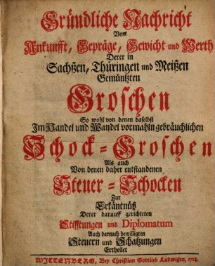 Gründliche Nachricht Von Ankunfft, Gepräge, Gewicht und Werth Derer in Sachßen, Thüringen und Meißen Gemüntzten Groschen : So wohl von denen daselbst Im Handel und Wandel vormahln gebräuchlichen Schock-Groschen Als auch Von denen daher entstandenen Steuer-Schocken Zu Erkäntnüß Derer darauff gerichteten Stifftungen und Diplomatum Auch darnach bewilligten Steuern und Schatzungen Ertheilet