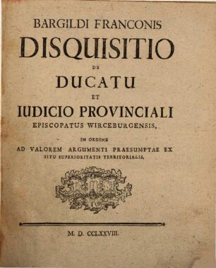 Bargildi Franconis Disquisitio De Ducatu Et Iudicio Provinciali Episcopatus Wirceburgensis : In Ordine Ad Valorem Argumenti Praesumtae Ex Situ Superioritatis Territorialis