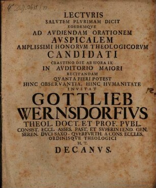 Lecturis Salutem Plurimam Dicit Eosdemque Ad Audiendam Orationem Auspicalem Amplissimi Honorum Theologicorum Candidati Crastino Die Ab Hora IX. In Auditorio Maiori Recitandam Quanta Fieri Potest Hinc Observantia, Hinc Humanitate Invitat Gottlieb Wernsdorfius Theol. Doct. Et Prof. Publ. Consist. Eccl. Asses. Past. Et Superintend. ... H. T. Decanus