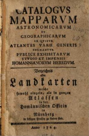 Catalogus mapparum astronomicarum et geographicarum ex quibus atlantes varii generis formantur publice exhibitarum studio et impensis Homannianorum Heredum : = Verzeichnis aller Landkarten, welche sowohl einzeln als in ganzen Atlassen in der Homännischen Officin in Nürnberg in billigen Preisen zu finden sind. 1764