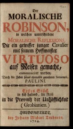 Der Moralische Robinson, in welchen unterschiedene Moralische Reflexions, Die ein gewisser junger Cavalier mit seinem Hoffmeister Virtuoso auf Reisen gemacht, communiciret werden : Erstes Stück, in sich haltend, die Reise in die Provintz der Unhöfflichkeit (Grobianien)